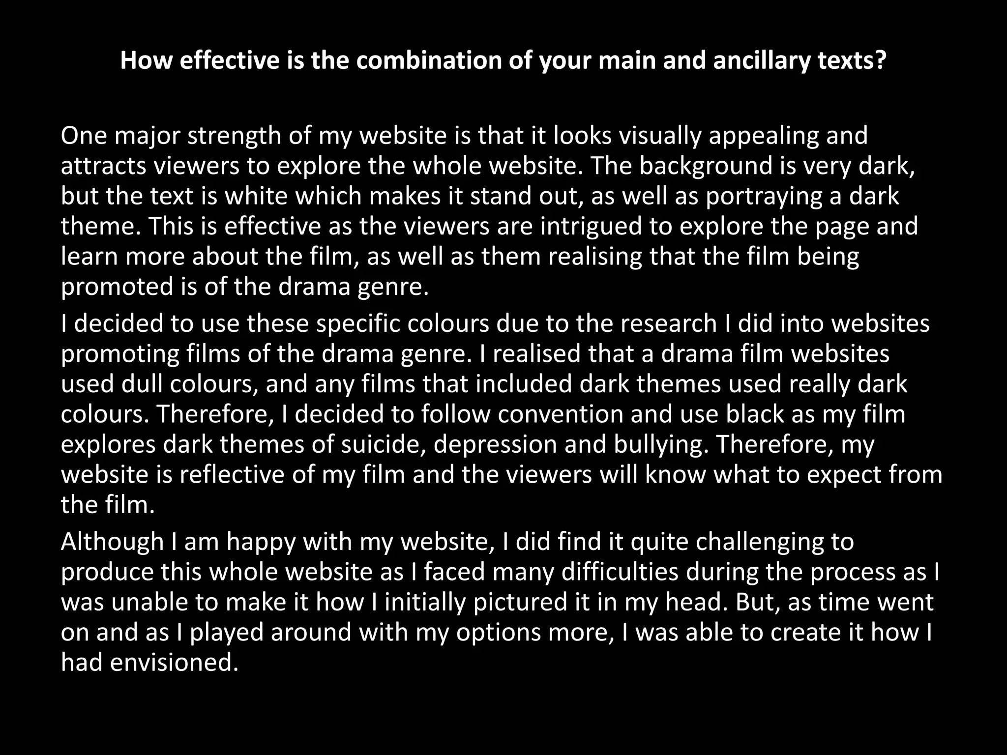 How effective is the combination of your main and ancillary texts?
One major strength of my website is that it looks visually appealing and
attracts viewers to explore the whole website. The background is very dark,
but the text is white which makes it stand out, as well as portraying a dark
theme. This is effective as the viewers are intrigued to explore the page and
learn more about the film, as well as them realising that the film being
promoted is of the drama genre.
I decided to use these specific colours due to the research I did into websites
promoting films of the drama genre. I realised that a drama film websites
used dull colours, and any films that included dark themes used really dark
colours. Therefore, I decided to follow convention and use black as my film
explores dark themes of suicide, depression and bullying. Therefore, my
website is reflective of my film and the viewers will know what to expect from
the film.
Although I am happy with my website, I did find it quite challenging to
produce this whole website as I faced many difficulties during the process as I
was unable to make it how I initially pictured it in my head. But, as time went
on and as I played around with my options more, I was able to create it how I
had envisioned.
 