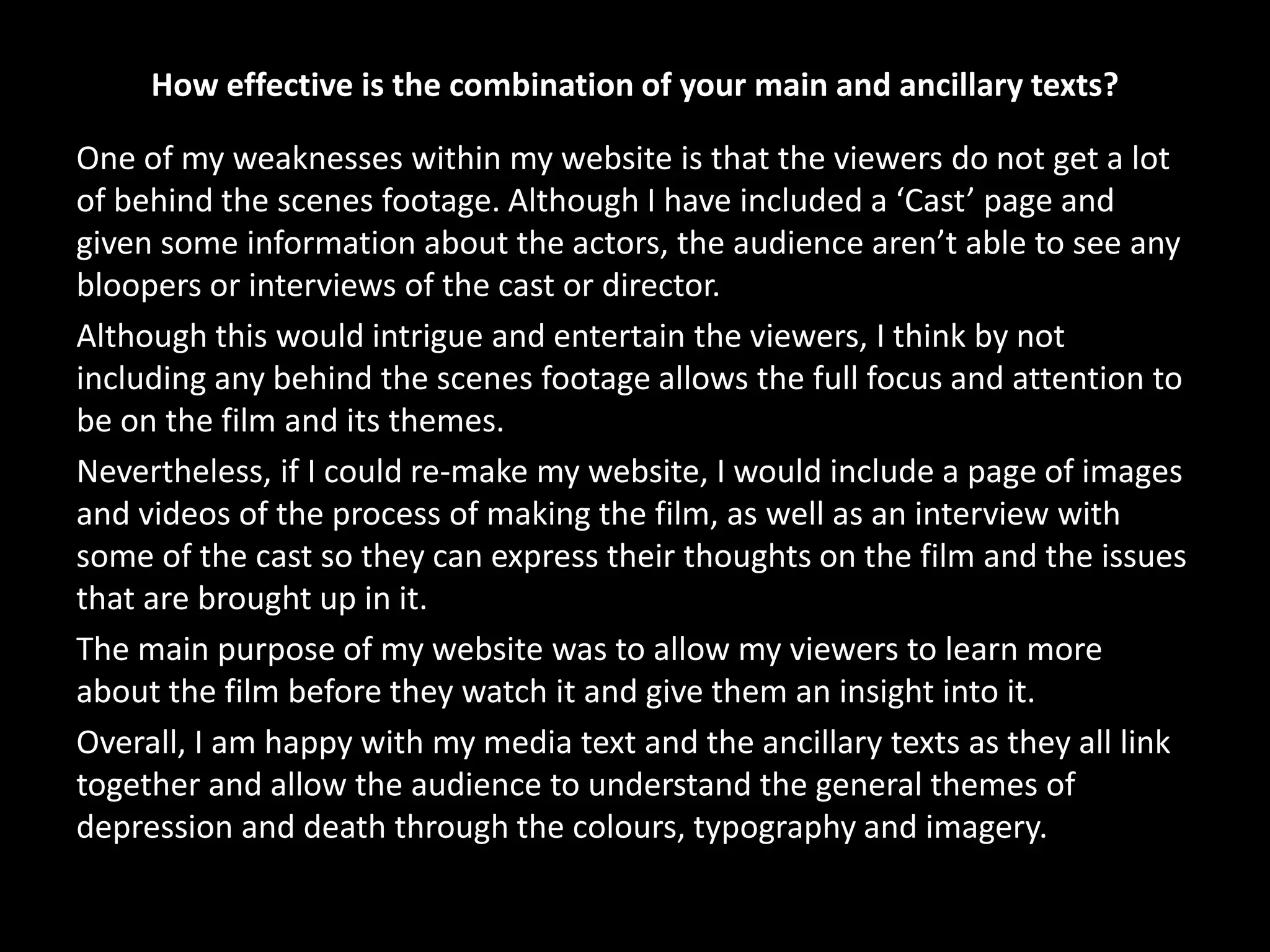 How effective is the combination of your main and ancillary texts?
One of my weaknesses within my website is that the viewers do not get a lot
of behind the scenes footage. Although I have included a ‘Cast’ page and
given some information about the actors, the audience aren’t able to see any
bloopers or interviews of the cast or director.
Although this would intrigue and entertain the viewers, I think by not
including any behind the scenes footage allows the full focus and attention to
be on the film and its themes.
Nevertheless, if I could re-make my website, I would include a page of images
and videos of the process of making the film, as well as an interview with
some of the cast so they can express their thoughts on the film and the issues
that are brought up in it.
The main purpose of my website was to allow my viewers to learn more
about the film before they watch it and give them an insight into it.
Overall, I am happy with my media text and the ancillary texts as they all link
together and allow the audience to understand the general themes of
depression and death through the colours, typography and imagery.
 