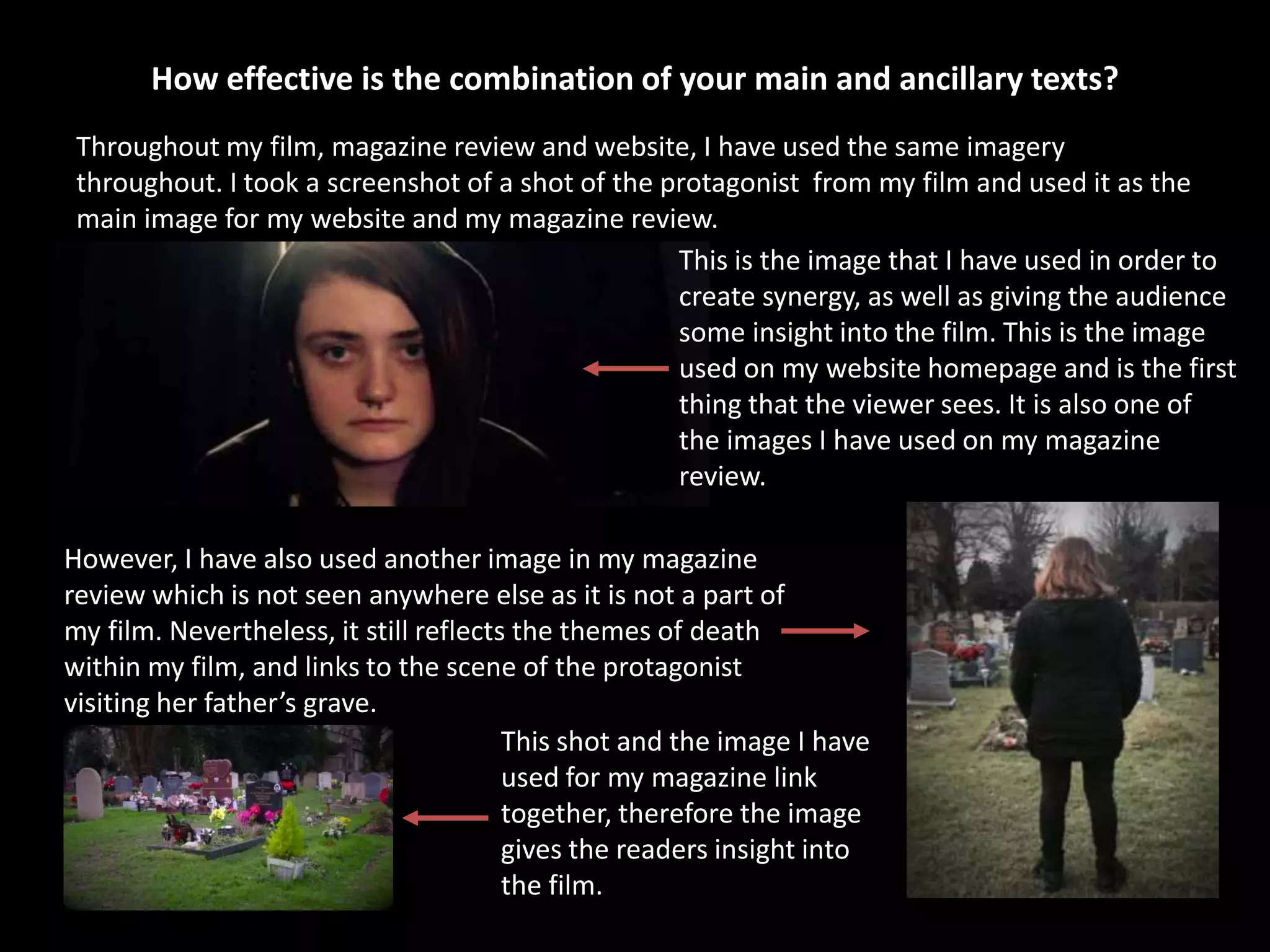 How effective is the combination of your main and ancillary texts?
Throughout my film, magazine review and website, I have used the same imagery
throughout. I took a screenshot of a shot of the protagonist from my film and used it as the
main image for my website and my magazine review.
This is the image that I have used in order to
create synergy, as well as giving the audience
some insight into the film. This is the image
used on my website homepage and is the first
thing that the viewer sees. It is also one of
the images I have used on my magazine
review.
However, I have also used another image in my magazine
review which is not seen anywhere else as it is not a part of
my film. Nevertheless, it still reflects the themes of death
within my film, and links to the scene of the protagonist
visiting her father’s grave.
This shot and the image I have
used for my magazine link
together, therefore the image
gives the readers insight into
the film.
 
