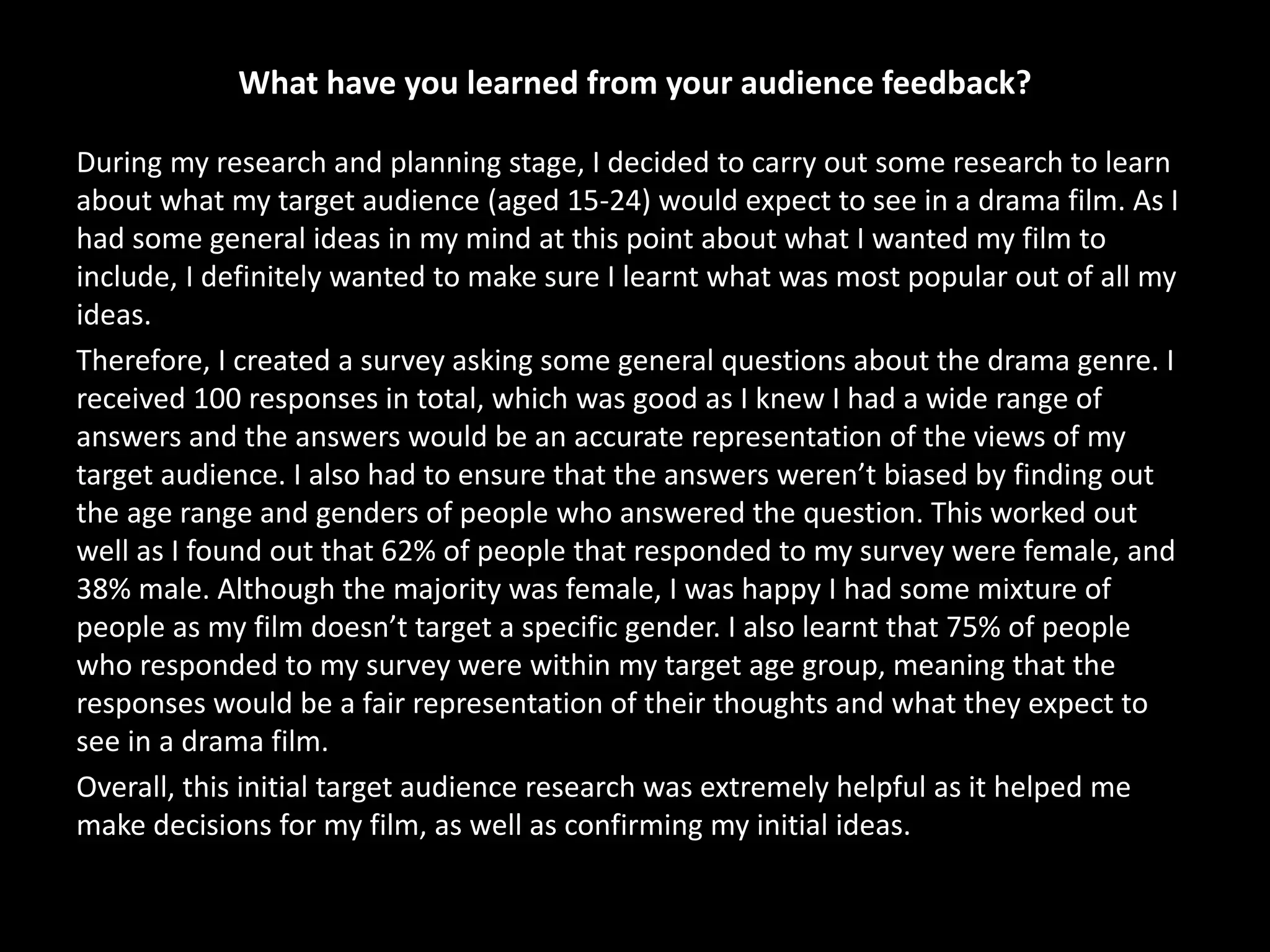 What have you learned from your audience feedback?
During my research and planning stage, I decided to carry out some research to learn
about what my target audience (aged 15-24) would expect to see in a drama film. As I
had some general ideas in my mind at this point about what I wanted my film to
include, I definitely wanted to make sure I learnt what was most popular out of all my
ideas.
Therefore, I created a survey asking some general questions about the drama genre. I
received 100 responses in total, which was good as I knew I had a wide range of
answers and the answers would be an accurate representation of the views of my
target audience. I also had to ensure that the answers weren’t biased by finding out
the age range and genders of people who answered the question. This worked out
well as I found out that 62% of people that responded to my survey were female, and
38% male. Although the majority was female, I was happy I had some mixture of
people as my film doesn’t target a specific gender. I also learnt that 75% of people
who responded to my survey were within my target age group, meaning that the
responses would be a fair representation of their thoughts and what they expect to
see in a drama film.
Overall, this initial target audience research was extremely helpful as it helped me
make decisions for my film, as well as confirming my initial ideas.
 
