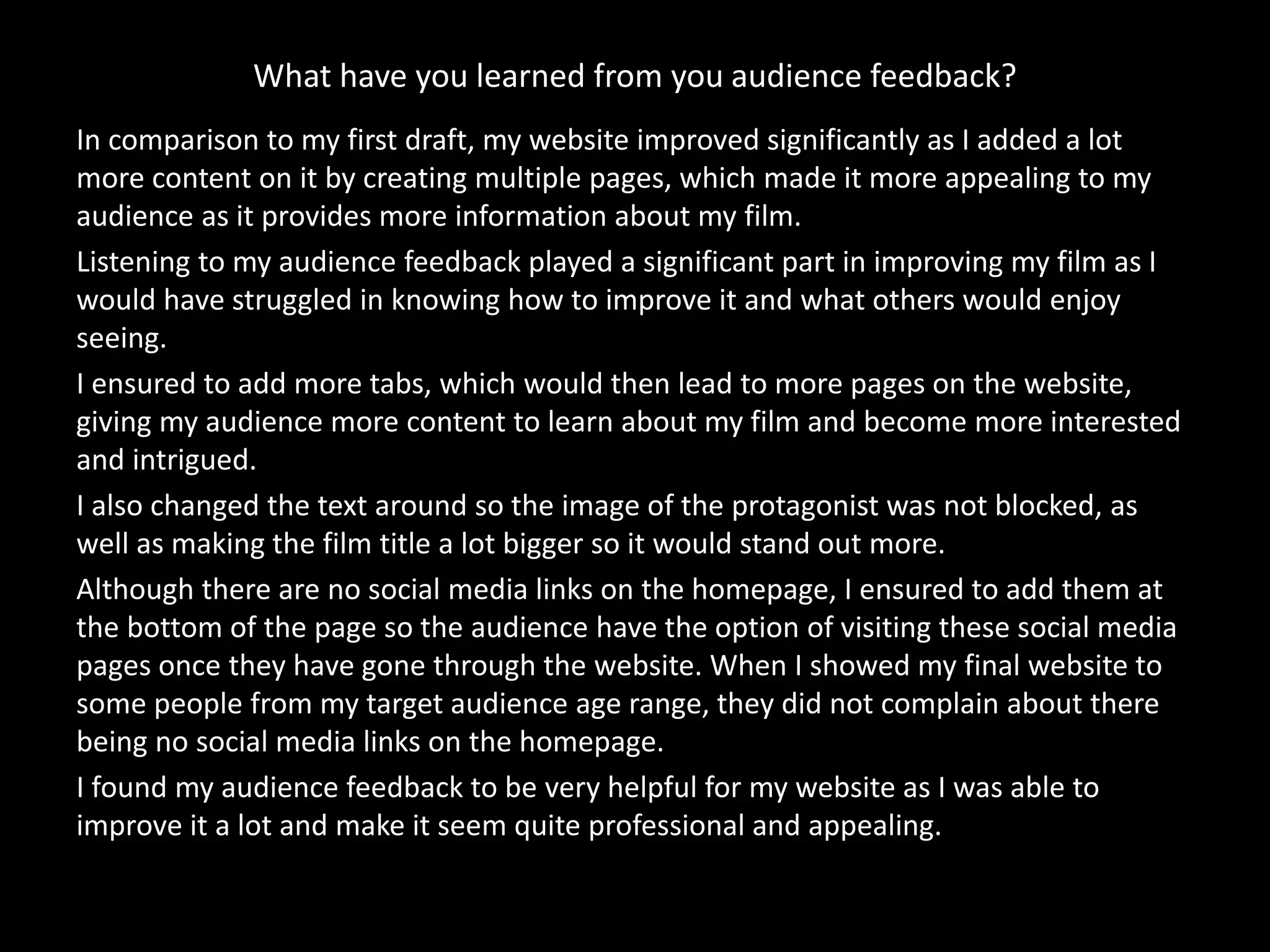 What have you learned from you audience feedback?
In comparison to my first draft, my website improved significantly as I added a lot
more content on it by creating multiple pages, which made it more appealing to my
audience as it provides more information about my film.
Listening to my audience feedback played a significant part in improving my film as I
would have struggled in knowing how to improve it and what others would enjoy
seeing.
I ensured to add more tabs, which would then lead to more pages on the website,
giving my audience more content to learn about my film and become more interested
and intrigued.
I also changed the text around so the image of the protagonist was not blocked, as
well as making the film title a lot bigger so it would stand out more.
Although there are no social media links on the homepage, I ensured to add them at
the bottom of the page so the audience have the option of visiting these social media
pages once they have gone through the website. When I showed my final website to
some people from my target audience age range, they did not complain about there
being no social media links on the homepage.
I found my audience feedback to be very helpful for my website as I was able to
improve it a lot and make it seem quite professional and appealing.
 