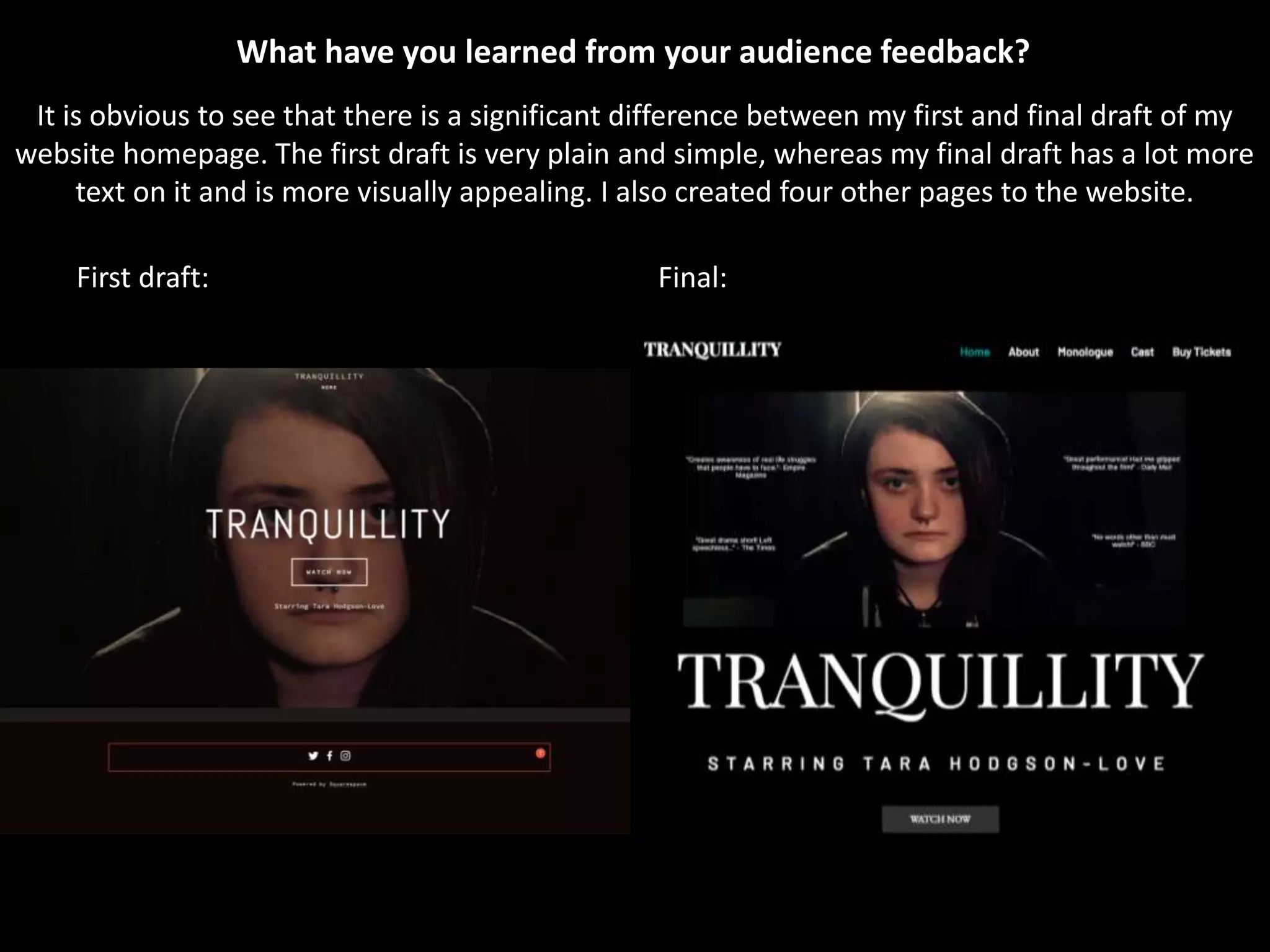 It is obvious to see that there is a significant difference between my first and final draft of my
website homepage. The first draft is very plain and simple, whereas my final draft has a lot more
text on it and is more visually appealing. I also created four other pages to the website.
First draft: Final:
What have you learned from your audience feedback?
 