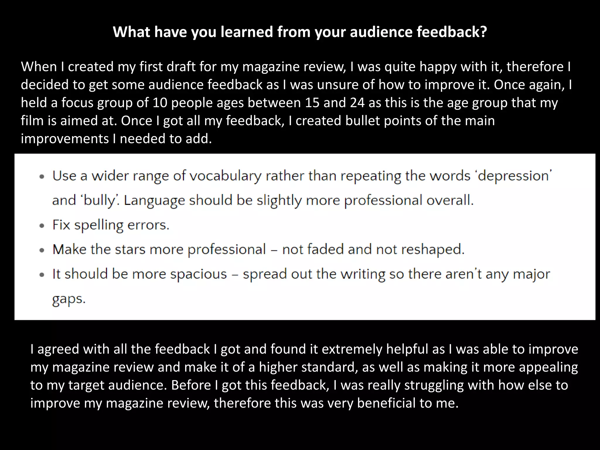 What have you learned from your audience feedback?
When I created my first draft for my magazine review, I was quite happy with it, therefore I
decided to get some audience feedback as I was unsure of how to improve it. Once again, I
held a focus group of 10 people ages between 15 and 24 as this is the age group that my
film is aimed at. Once I got all my feedback, I created bullet points of the main
improvements I needed to add.
I agreed with all the feedback I got and found it extremely helpful as I was able to improve
my magazine review and make it of a higher standard, as well as making it more appealing
to my target audience. Before I got this feedback, I was really struggling with how else to
improve my magazine review, therefore this was very beneficial to me.
 