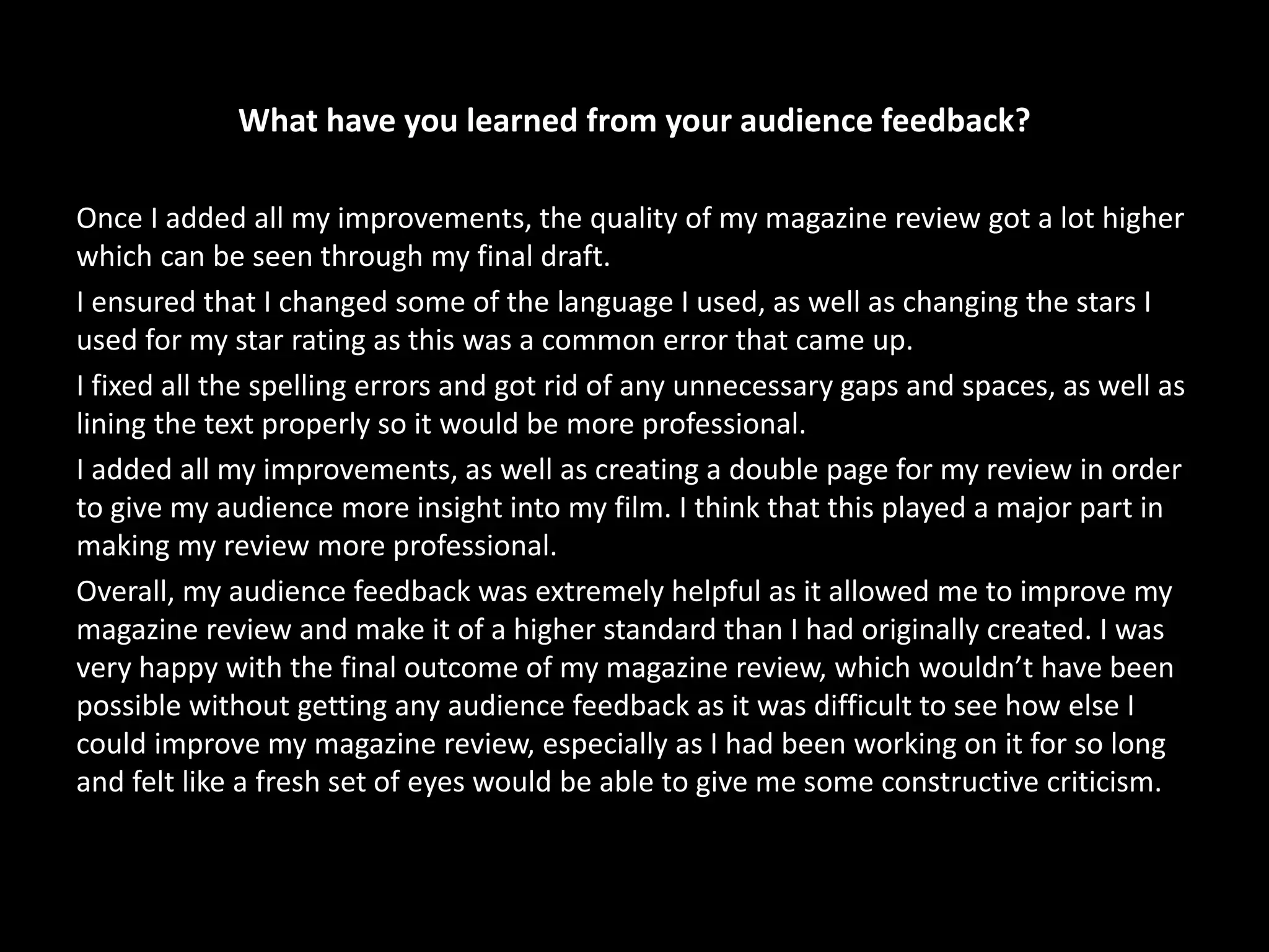 What have you learned from your audience feedback?
Once I added all my improvements, the quality of my magazine review got a lot higher
which can be seen through my final draft.
I ensured that I changed some of the language I used, as well as changing the stars I
used for my star rating as this was a common error that came up.
I fixed all the spelling errors and got rid of any unnecessary gaps and spaces, as well as
lining the text properly so it would be more professional.
I added all my improvements, as well as creating a double page for my review in order
to give my audience more insight into my film. I think that this played a major part in
making my review more professional.
Overall, my audience feedback was extremely helpful as it allowed me to improve my
magazine review and make it of a higher standard than I had originally created. I was
very happy with the final outcome of my magazine review, which wouldn’t have been
possible without getting any audience feedback as it was difficult to see how else I
could improve my magazine review, especially as I had been working on it for so long
and felt like a fresh set of eyes would be able to give me some constructive criticism.
 