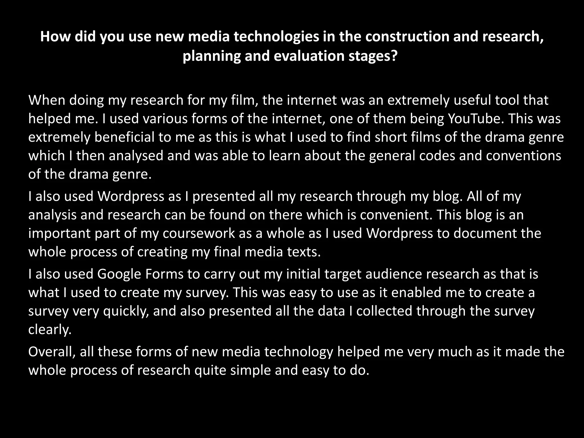 How did you use new media technologies in the construction and research,
planning and evaluation stages?
When doing my research for my film, the internet was an extremely useful tool that
helped me. I used various forms of the internet, one of them being YouTube. This was
extremely beneficial to me as this is what I used to find short films of the drama genre
which I then analysed and was able to learn about the general codes and conventions
of the drama genre.
I also used Wordpress as I presented all my research through my blog. All of my
analysis and research can be found on there which is convenient. This blog is an
important part of my coursework as a whole as I used Wordpress to document the
whole process of creating my final media texts.
I also used Google Forms to carry out my initial target audience research as that is
what I used to create my survey. This was easy to use as it enabled me to create a
survey very quickly, and also presented all the data I collected through the survey
clearly.
Overall, all these forms of new media technology helped me very much as it made the
whole process of research quite simple and easy to do.
 