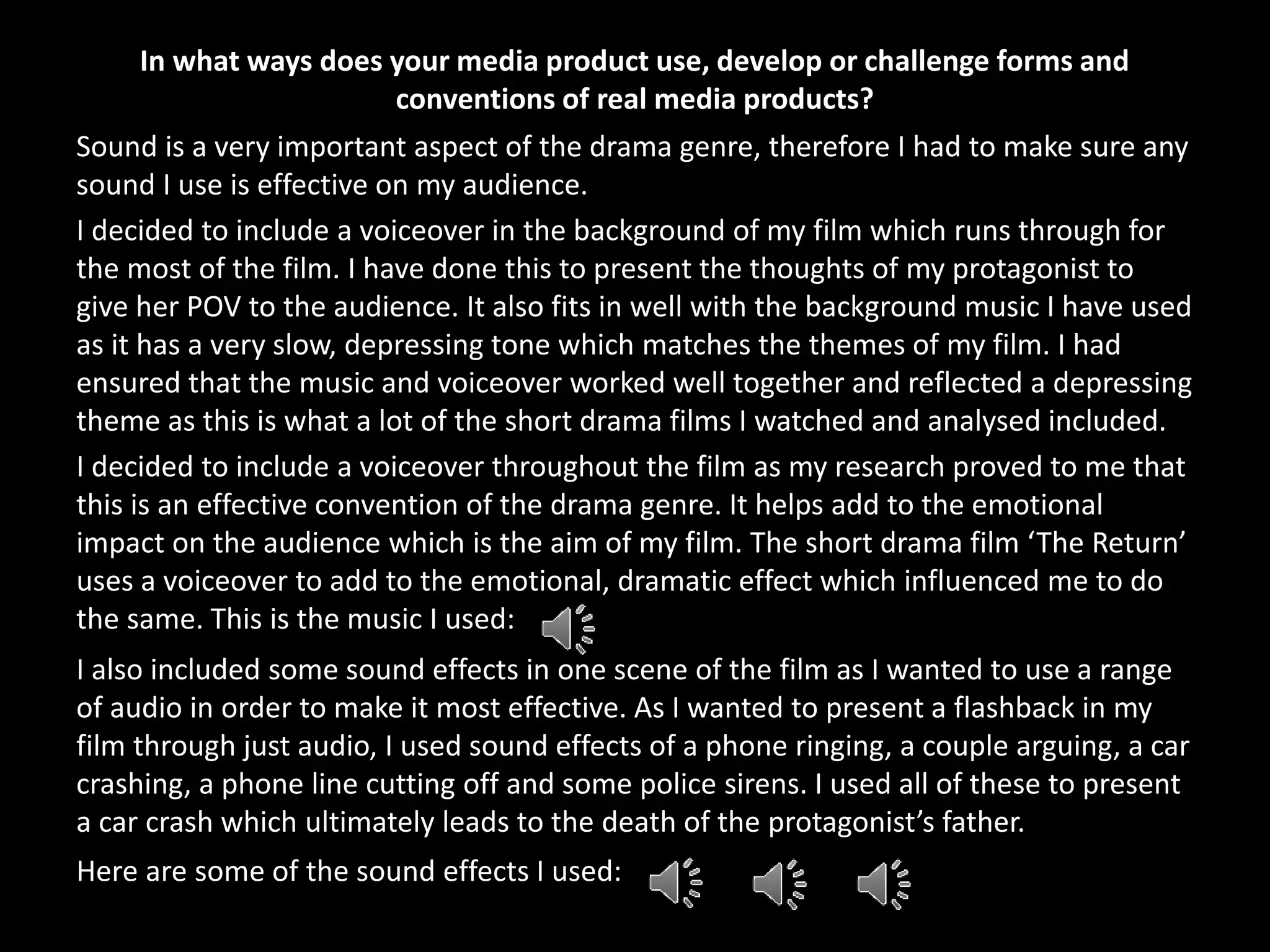 In what ways does your media product use, develop or challenge forms and
conventions of real media products?
Sound is a very important aspect of the drama genre, therefore I had to make sure any
sound I use is effective on my audience.
I decided to include a voiceover in the background of my film which runs through for
the most of the film. I have done this to present the thoughts of my protagonist to
give her POV to the audience. It also fits in well with the background music I have used
as it has a very slow, depressing tone which matches the themes of my film. I had
ensured that the music and voiceover worked well together and reflected a depressing
theme as this is what a lot of the short drama films I watched and analysed included.
I decided to include a voiceover throughout the film as my research proved to me that
this is an effective convention of the drama genre. It helps add to the emotional
impact on the audience which is the aim of my film. The short drama film ‘The Return’
uses a voiceover to add to the emotional, dramatic effect which influenced me to do
the same. This is the music I used:
I also included some sound effects in one scene of the film as I wanted to use a range
of audio in order to make it most effective. As I wanted to present a flashback in my
film through just audio, I used sound effects of a phone ringing, a couple arguing, a car
crashing, a phone line cutting off and some police sirens. I used all of these to present
a car crash which ultimately leads to the death of the protagonist’s father.
Here are some of the sound effects I used:
 