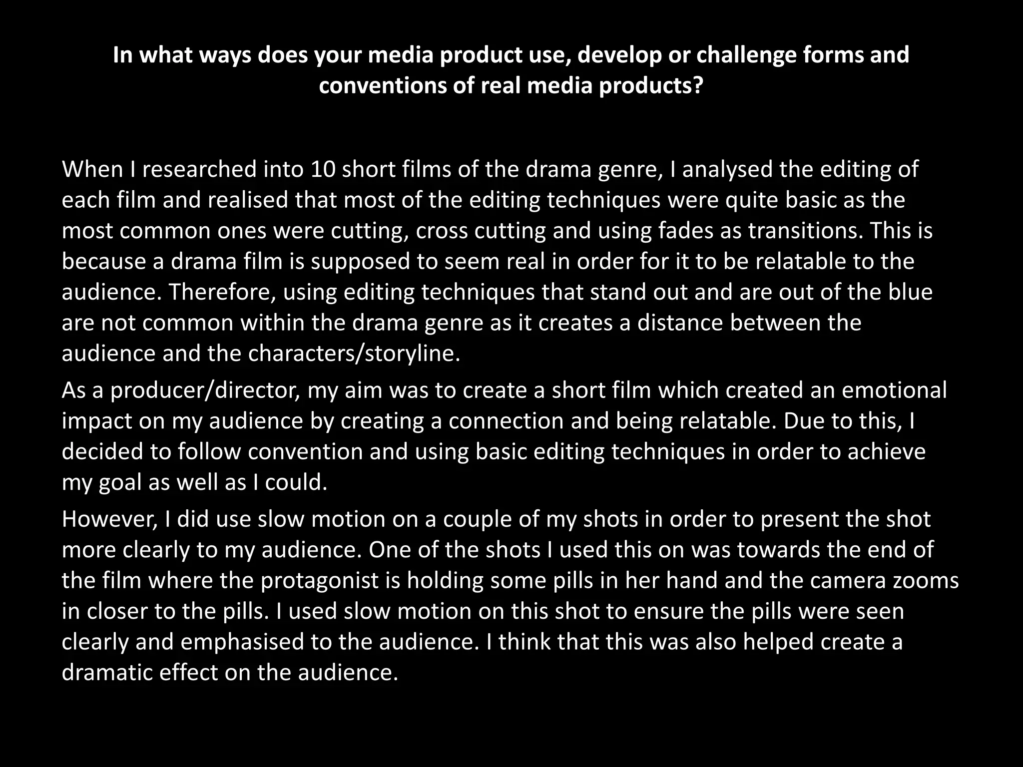 In what ways does your media product use, develop or challenge forms and
conventions of real media products?
When I researched into 10 short films of the drama genre, I analysed the editing of
each film and realised that most of the editing techniques were quite basic as the
most common ones were cutting, cross cutting and using fades as transitions. This is
because a drama film is supposed to seem real in order for it to be relatable to the
audience. Therefore, using editing techniques that stand out and are out of the blue
are not common within the drama genre as it creates a distance between the
audience and the characters/storyline.
As a producer/director, my aim was to create a short film which created an emotional
impact on my audience by creating a connection and being relatable. Due to this, I
decided to follow convention and using basic editing techniques in order to achieve
my goal as well as I could.
However, I did use slow motion on a couple of my shots in order to present the shot
more clearly to my audience. One of the shots I used this on was towards the end of
the film where the protagonist is holding some pills in her hand and the camera zooms
in closer to the pills. I used slow motion on this shot to ensure the pills were seen
clearly and emphasised to the audience. I think that this was also helped create a
dramatic effect on the audience.
 