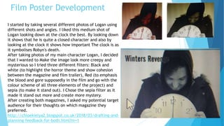 Film Poster Development
I started by taking several different photos of Logan using
different shots and angles. I liked this medium shot of
Logan looking down at the clock the best. By looking down
it shows that he is quite a closed character and also by
looking at the clock it shows how important The clock is as
it symbolises Robyn's death.
After taking photos of my main character Logan, I decided
that I wanted to Make the image look more creepy and
mysterious so I tried three different filters: Black and
white (to highlight the horror theme and show cohesion
between the magazine and film trailer), Red (to emphasis
the blood and gore supposedly in the film and go with the
colour scheme of all three elements of the project) and
sepia (to make it stand out). I Chose the sepia filter as it
made it stand out more and create more mystery.
After creating both magazines, I asked my potential target
audience for their thoughts on which magazine they
preferred.
http://chloekielya2.blogspot.co.uk/2018/03/drafting-and-
planning-feedback-for-both.html?m=1
 