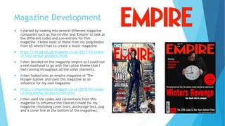 Magazine Development
 I started by looking into several different magazine
companies such as 'Horrorville' and 'Empire' to look at
the different codes and conventions for film
magazine. I knew most of these from my progression
from AS where I had to create a music magazine.
 https://chloekielya2.blogspot.co.uk/2017/10/resear
ch-into-similar-products.html
 I then decided on the magazine empire as I could use
a red masthead to go with the colour theme that I
had running throughout all the other elements.
 I then looked into an empire magazine of 'The
Hunger Games' and used this magazine as an
influence for my own magazine.
 https://chloekielya2.blogspot.co.uk/2018/03/resear
ch-into-similar-products-film.html
 I then used the codes and conventions from this
magazine to influence the choices I made for my
magazine (including cover lines, anchorage text, pug
and a cover line at the bottom of the magazine).
 