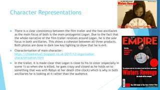 Character Representations
 There is a clear consistency between the film trailer and the two ancillaries
as the main focus of both is the main protagonist Logan. Due to the fact that
the whole narrative of the film trailer revolves around Logan, he is the sole
focus in both ancillaries. This shows a cohesion between all three products.
Both photos are done in dark low key lighting to show that he is evil.
 Characterisation of main character:
https://chloekielya2.blogspot.co.uk/2017/12/organisation-
characterisation.html
 In the trailer, it is made clear that Logan is close to his to sister (especially in
scene 1) so when she is killed, he goes crazy and closed as he holds on to
something that was with Robyn at her death (the clock) which is why in both
ancillaries he is looking at it rather than the audience.
 