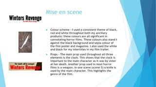 Mise en scene
 Colour scheme – I used a consistent theme of black,
red and white throughout both my ancillary
products: these colours are all significant in
connotating horror films. These colours also stand t
against the black background and sepia colour of
the film poster and magazine. I also used the white
and black for my intertitles in my film trailer.
 Props – The main prop used throughout all three
elements is the clock. This shows that the clock is
important to the main character as it was by sister
at her death. Another prop used in most horror
films is a weapon. In one scene (scene 5) a knife is
used by the main character. This highlights the
genre of the film.
 