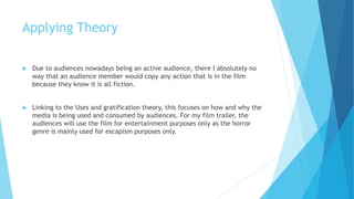 Applying Theory
 Due to audiences nowadays being an active audience, there I absolutely no
way that an audience member would copy any action that is in the film
because they know it is all fiction.
 Linking to the Uses and gratification theory, this focuses on how and why the
media is being used and consumed by audiences. For my film trailer, the
audiences will use the film for entertainment purposes only as the horror
genre is mainly used for escapism purposes only.
 