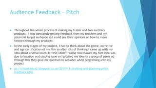 Audience Feedback – Pitch
 Throughout the whole process of making my trailer and two ancillary
products, I was constantly getting feedback from my teachers and my
potential target audience so I could see their opinions on how to move
forward through my products
 In the early stages of my project, I had to think about the genre, narrative
and age certification of my film so after lots of thinking I came up with my
idea about a serial killer. At first I didn't realise how flawed my film idea was
due to location and casting issue so I pitched my idea to a group of peers ad
through this they gave me question to consider when progressing with my
project
 ps://chloekielya2.blogspot.co.uk/2017/11/drafting-and-planning-pitch-
feedback.html
 