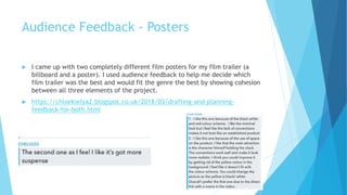 Audience Feedback - Posters
 I came up with two completely different film posters for my film trailer (a
billboard and a poster). I used audience feedback to help me decide which
film trailer was the best and would fit the genre the best by showing cohesion
between all three elements of the project.
 https://chloekielya2.blogspot.co.uk/2018/03/drafting-and-planning-
feedback-for-both.html
 