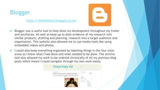 Blogger
 Blogger was a useful tool to help show my development throughout my trailer
and ancillaries. AS well as keep up to date evidence of my research into
similar products, drafting and planning, research into a target audience and
organisation. This website also allowed me to use media tools like using
embedded videos and photos.
 I could also keep everything organised by labelling things in the four main
areas so I knew what I had done and what needed to be done. The archive
tool also allowed my work to be ordered chronically of all my previous blog
posts which meant I could navigate through my own work easily.
https://chloekielya2.blogspot.co.uk/
 