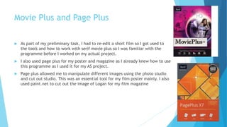 Movie Plus and Page Plus
 As part of my preliminary task, I had to re-edit a short film so I got used to
the tools and how to work with serif movie plus so I was familiar with the
programme before I worked on my actual project.
 I also used page plus for my poster and magazine as I already knew how to use
this programme as I used it for my AS project.
 Page plus allowed me to manipulate different images using the photo studio
and cut out studio. This was an essential tool for my film poster mainly. I also
used paint.net to cut out the image of Logan for my film magazine
 
