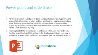 Power point and slide share
 For my evaluation, I used power point so I could use photos, hyperlinks and
screenshots of my main product and two ancillaries. I was very comfortable
using this programme as I had used this to make loads of presentations
previously. I also could use different templates that could be manipulated to
fit the same theme as my blog.
 I then uploaded the presentation to slideshare which was easy and I was
familiar to as I had used this before. I did this because it is an easy way of
uploading a power point to blogger and making sure each hyperlink works.
 