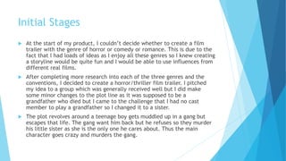 Initial Stages
 At the start of my product, I couldn’t decide whether to create a film
trailer with the genre of horror or comedy or romance. This is due to the
fact that I had loads of ideas as I enjoy all these genres so I knew creating
a storyline would be quite fun and I would be able to use influences from
different real films.
 After completing more research into each of the three genres and the
conventions, I decided to create a horror/thriller film trailer. I pitched
my idea to a group which was generally received well but I did make
some minor changes to the plot line as it was supposed to be a
grandfather who died but I came to the challenge that I had no cast
member to play a grandfather so I changed it to a sister.
 The plot revolves around a teenage boy gets muddled up in a gang but
escapes that life. The gang want him back but he refuses so they murder
his little sister as she is the only one he cares about. Thus the main
character goes crazy and murders the gang.
 