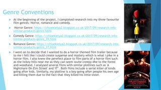 Genre Conventions
 At the beginning of the project, I completed research into my three favourite
film genres: Horror, romance and comedy.
 Horror Genre: https://chloekielya2.blogspot.co.uk/2017/09/research-into-
similar-products-genre.html
 Comedy Genre: https://chloekielya2.blogspot.co.uk/2017/09/research-into-
similar-products-genre_19.html
 Romance Genre: https://chloekielya2.blogspot.co.uk/2017/09/research-into-
similar-products-genre_17.html
 I went on to decide that I wanted to do a horror themed film trailer because
to me i felt like i could create suspense and mystery which is what i pike in a
horror film. I also knew the perefect place to film parts of a horror film such
as the lickey hills near me as they can seem wuite creepy dhe to the forest
and woodland. I analysed several films with similar plotlines such as 'A
Nightmare On Elm Street' and 'IT’. Both films include a serial killer of kinds
going after kids. Similarly, my plotline is a boy going after people his own age
and killing them due to the fact that they killed his little sister.
 