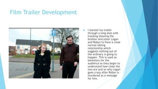 Film Trailer Development
 I started my trailer
through a long shot with
tracking showing the
brother and sister Logan
and Robyn to have a close
normal sibling
relationship which
suggests nothing out of
the ordinary is going to
happen. This is used as
backstory for the
audience as they begin to
understand how close the
two are and so why Logan
goes crazy after Robyn is
murdered as a message
for him.
 