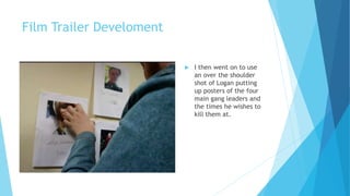 Film Trailer Develoment
 I then went on to use
an over the shoulder
shot of Logan putting
up posters of the four
main gang leaders and
the times he wishes to
kill them at.
 