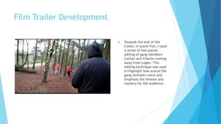 Film Trailer Development
 Towards the end of the
trailer, in scene five, I used
a series of fast paced
editing of gang members
Caitlyn and Charlie running
away from Logan. This
editing technique was used
to highlight how scared the
gang members were and
emphasis the tension and
mystery for the audience.
 