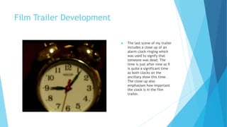 Film Trailer Development
 The last scene of my trailer
includes a close up of an
alarm clock ringing which
was used to signify that
someone was dead. The
time is just after nine so 9
is quite a significant time
as both clocks on the
ancillary show this time.
The close up also
emphasises how important
the clock is in the film
trailer.
 