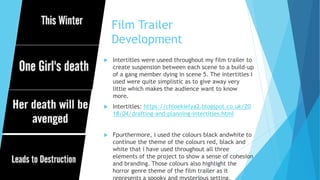 Film Trailer
Development
 Intertitles were useed throughout my film trailer to
create suspension between each scene to a build-up
of a gang member dying in scene 5. The intertitles I
used were quite simplistic as to give away very
little which makes the audience want to know
more.
 Intertitles: https://chloekielya2.blogspot.co.uk/20
18/04/drafting-and-planning-intertitles.html
 Fpurthermore, i used the colours black andwhite to
continue the theme of the colours red, black and
white that i have used throughout all three
elements of the project to show a sense of cohesion
and branding. Those colours also highlight the
horror genre theme of the film trailer as it
represents a spooky and mysterious setting.
 