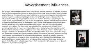 Advertisement influences
For my music magazine advertisement I used Lana Del Rays advert as inspiration for my own. Of course
Lana Del Rays produces different music to James Vincent McMorrow, James interprets songs in his own
way, that’s one of the reasons his work stood out to me. So when creating my poster I wanted to make
sure my magazine advert was simplistic yet stood out for all the right reasons. I incorporated my
influence of Lana Del Rays magazine advert into my own creation. The layout is something that first
caught my eye, its very effective and easy to read, it only features the most relevant information which
Is something I wanted to ensure my advert had. I didn’t want to crowd it with pointless text so when
deciding what to put on the advertisement I wanted to ensure it was only information that was
important to the album. The album cover was featured on the advertisement, although its not
something I wanted to do it gave me an idea to feature some photography on the advertisement of
Taylor and Chloe who feature in the song for my music video. They layout of Lana Del Rays advert also I
thought was effective as the information other than the title and the album name is below the image
not to take away from her this inspired me when creating mine. I settled with small short lines ensuring
I only used the right information on my poster that was relevant and what an audience needed to
know. I reflected on this by using the same format that the text is displayed. Also by looking at other
posters that featured reviews it allowed me to understand that audiences like to know what other
people think of the album before they purchase it that’s why I decided to feature a review by Q a well
established respected music magazine.
 