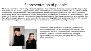 Representation of people
My music video follows a relationship between two people a male and female. It shows them at a vulnerable stage in their
relationship but also shows a happier memory shared between the two. I deliberately made my actor and actress look sad
and emotional in the scenes where they were showing that they were going through a difficult time in their relationship.
Many people will be able to relate to the sadness presented after a break up or a difficult time in a relationship which I tried
to portray throughout my music video. At some stages I featured footage of their happy memory scene which included them
having fun and laughing together which represented the good times they had in their relationship. I featured this alongside
the emotional footage to show that not all things in a relationship are negative, they shared good times.
In my music video I also wanted to show that Taylor the male
character had feelings too and wanted to showcase that it isn’t
always just the female in a relationship that upset and hurt when
faced with a difficult situation in a relationship which goes
against the typical stereotypical perception of males being so
called emotionless.
 