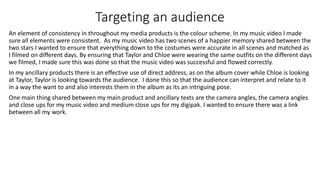 Targeting an audience
An element of consistency in throughout my media products is the colour scheme. In my music video I made
sure all elements were consistent. As my music video has two scenes of a happier memory shared between the
two stars I wanted to ensure that everything down to the costumes were accurate in all scenes and matched as
I filmed on different days. By ensuring that Taylor and Chloe were wearing the same outfits on the different days
we filmed, I made sure this was done so that the music video was successful and flowed correctly.
In my ancillary products there is an effective use of direct address, as on the album cover while Chloe is looking
at Taylor, Taylor is looking towards the audience. I done this so that the audience can interpret and relate to it
in a way the want to and also interests them in the album as its an intriguing pose.
One main thing shared between my main product and ancillary texts are the camera angles, the camera angles
and close ups for my music video and medium close ups for my digipak. I wanted to ensure there was a link
between all my work.
 