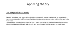Applying theory
Uses and gratifications theory
I believe I can link the Uses and Gratifications theory to my music video as I believe that my audience will
interpret my music video in different ways based on their own personal experiences and how they take in the
music video.
I believe people will like my music video because it doesn’t just showcase one persons emotions in a music
video it showcases both sides and how they are both feeling in particular moments of the music video.
 