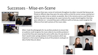 Successes - Mise-en-Scene
To ensure there was a sense of continuity throughout my video I ensured that because we
filmed on different days they wore the same outfits so that the correct scenes matched as I
wanted my video to be as realistic as possible. Also in the memory scene as we filmed on a
different day and it was going to be a past memory the couple shared together that they
were refection on I ensured they wore a different outfit so that you could recognise the
difference from both sections of the music video.
When I took the photographs for my ancillary products to ensure that
an audience could recognise the music video to my ancillary products I
ensured that they were wearing the same outfits also, this was done so
that it would create synergy between all three products which was
important so that anyone looking at any of the products could gain an
idea of what they are about.
 