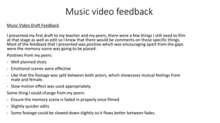 Music video feedback
I presented my first draft to my teacher and my peers, there were a few things I still need to film
at that stage as well as edit so I knew that there would be comments on those specific things.
Most of the feedback that I presented was positive which was encouraging apart from the gaps
were the memory scene was going to be placed.
Positives from my peers:
- Well planned shots
- Emotional scenes were effective
- Like that the footage was split between both actors, which showcases mutual feelings from
male and female.
- Slow motion effect was used appropriately.
Some thing I could change from my peers:
- Ensure the memory scene is faded in properly once filmed
- Slightly quicker edits
- Some footage could be slowed down slightly so it flows better between fades.
Music Video Draft Feedback
 