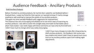 Audience Feedback - Ancillary Products
Before I finished my ancillary products, for my first drat I asked for any feedback before I
finalised them. I asked my friend for their opinion as I wanted to know if I had to change
anything or add anything to improve the quality of my ancillary products.
They gave me some valuable feedback with suggestions for improvement.
The response was very encouraging and allowed me to see minor ways of improving my
ancillary products. I was able to action this straight away and made me feel better about
what I had created. I was really happy with these comments as it was only my first draft and
I didn’t have much to change which was really encouraging.
I didn’t have many changes to make after showcasing my
draft ancillary products, the feedback I did receive was
very helpful and meant I didn’t have to spend much more
time on my ancillary products apart from making slight
adjustments.
Draft Ancillary Products
 