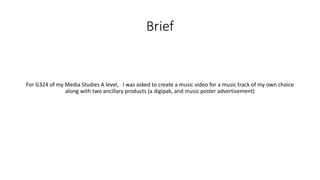 Brief
For G324 of my Media Studies A level, I was asked to create a music video for a music track of my own choice
along with two ancillary products (a digipak, and music poster advertisement)
 