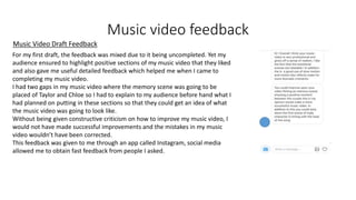 Music video feedback
Music Video Draft Feedback
For my first draft, the feedback was mixed due to it being uncompleted. Yet my
audience ensured to highlight positive sections of my music video that they liked
and also gave me useful detailed feedback which helped me when I came to
completing my music video.
I had two gaps in my music video where the memory scene was going to be
placed of Taylor and Chloe so I had to explain to my audience before hand what I
had planned on putting in these sections so that they could get an idea of what
the music video was going to look like.
Without being given constructive criticism on how to improve my music video, I
would not have made successful improvements and the mistakes in my music
video wouldn’t have been corrected.
This feedback was given to me through an app called Instagram, social media
allowed me to obtain fast feedback from people I asked.
 