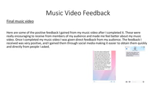 Music Video Feedback
Final music video
Here are some of the positive feedback I gained from my music video after I completed it. These were
really encouraging to receive from members of my audience and made me feel better about my music
video. Once I completed my music video I was given direct feedback from my audience. The feedback I
received was very positive, and I gained them through social media making it easier to obtain them quickly
and directly from people I asked.
 