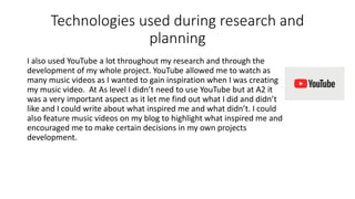 Technologies used during research and
planning
I also used YouTube a lot throughout my research and through the
development of my whole project. YouTube allowed me to watch as
many music videos as I wanted to gain inspiration when I was creating
my music video. At As level I didn’t need to use YouTube but at A2 it
was a very important aspect as it let me find out what I did and didn’t
like and I could write about what inspired me and what didn’t. I could
also feature music videos on my blog to highlight what inspired me and
encouraged me to make certain decisions in my own projects
development.
 