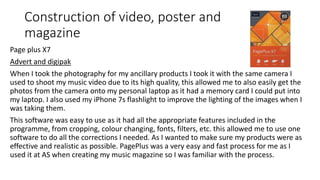 Construction of video, poster and
magazine
Page plus X7
Advert and digipak
When I took the photography for my ancillary products I took it with the same camera I
used to shoot my music video due to its high quality, this allowed me to also easily get the
photos from the camera onto my personal laptop as it had a memory card I could put into
my laptop. I also used my iPhone 7s flashlight to improve the lighting of the images when I
was taking them.
This software was easy to use as it had all the appropriate features included in the
programme, from cropping, colour changing, fonts, filters, etc. this allowed me to use one
software to do all the corrections I needed. As I wanted to make sure my products were as
effective and realistic as possible. PagePlus was a very easy and fast process for me as I
used it at AS when creating my music magazine so I was familiar with the process.
 
