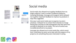 Social media
Social media also allowed me to gather feedback from my
target audience I used a number of different platforms
including WhatsApp, Imessage and Instagram which allowed
me to gather important feedback to improve my products in
ways they suggested.
One way I used social media was to organise my actors
schedule, it allowed me to contact them directly to arrange
filming days and days to take photographs that they were free
and able to dedicate to my media. This sort of contact was
incredibly beneficial to my project.
Imessage also allowed me to send media files, which meant
that I could keep my actors up to date with the progress of my
project as its something they were interested in seeing.
 
