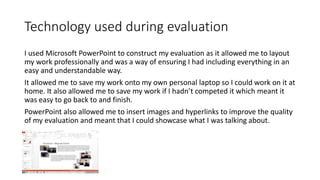 Technology used during evaluation
I used Microsoft PowerPoint to construct my evaluation as it allowed me to layout
my work professionally and was a way of ensuring I had including everything in an
easy and understandable way.
It allowed me to save my work onto my own personal laptop so I could work on it at
home. It also allowed me to save my work if I hadn’t competed it which meant it
was easy to go back to and finish.
PowerPoint also allowed me to insert images and hyperlinks to improve the quality
of my evaluation and meant that I could showcase what I was talking about.
 