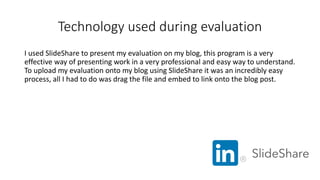Technology used during evaluation
I used SlideShare to present my evaluation on my blog, this program is a very
effective way of presenting work in a very professional and easy way to understand.
To upload my evaluation onto my blog using SlideShare it was an incredibly easy
process, all I had to do was drag the file and embed to link onto the blog post.
 