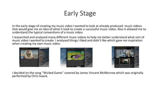 Early Stage
In the early stage of creating my music video I wanted to look at already produced music videos
that would give me an idea of what it took to create a successful music video. Also it allowed me to
understand the typical conventions of a music video.
I researched and analysed many different music videos to help me better understand what sort of
music video I wanted to create. I analysed things I liked and didn’t like which gave me inspiration
when creating my own music video.
I decided on the song “Wicked Game” covered by James Vincent McMorrow which was originally
performed by Chris Isaack.
 