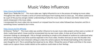 Music Video Influences
https://youtu.be/vXyBcKV0UIo
Noah Cyrus “Make Me Cry” - This music video was highly influential to me in the process of making my music video.
Throughout the video it includes a series of camera techniques from tracking shots to close ups, This allows audiences to
be a part of the journey and get a better understanding of what the music video is all about and better relate to the
events showcased in the music video.
I incorporated this music video into my research as I enjoyed how the music video followed two characters and this is
something I knew I wanted to do in mine.
https://youtu.be/2Vv-BfVoq4g
Ed Sheeran “Perfect” - This music video was another influence to my own music video project as there were a number of
shots I really loved which I knew could be incorporated into my own music video. A close up of one of the main
characters looking at a photograph. I felt as though something as simple as this allowed an audience to understand what
this person is feeling but also what could be expected in this music video. Another shot was an over the shoulder shot
which showed the two main characters sitting on a bed, the camera captures the female lead looking at the male lead
even though he isn’t. This is something that stood out to me. When I filmed the scene of Taylor and Chloe in the snow I
made sure to capture these smaller details so the audience could relate to their feelings .
 