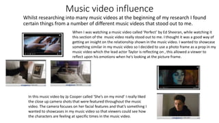 Music video influence
Whilst researching into many music videos at the beginning of my research I found
certain things from a number of different music videos that stood out to me.
When I was watching a music video called ‘Perfect’ by Ed Sheeran, while watching it
this section of the music video really stood out to me. I thought it was a good way of
getting an insight on the relationship shown in the music video. I wanted to showcase
something similar in my music video so I decided to use a photo frame as a prop in my
music video which the lead actor Taylor is reflecting on , this allowed a viewer to
reflect upon his emotions when he's looking at the picture frame.
In this music video by Jp Cooper called ‘She’s on my mind’ I really liked
the close up camera shots that were featured throughout the music
video. The camera focuses on her facial features and that’s something I
wanted to showcases in my music video so that viewers could see how
the characters are feeling at specific times in the music video.
 