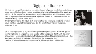 Digipak influence
I looked into many different back covers so that I could fully understand what needed to go
into a successful album back. I looked into this one by Lana Del Ray as I liked the way it was
laid out. At this stage of my research I was unsure If I wanted put any photography on the
back of my album but I still needed to look at possible options so I knew if I was going to
what sort of way I would create mine.
The thing I liked about this album back cover was how the text is presented and how the
songs are fitted around the image of Lana Del Ray which shows that her music is as
important as her.
When creating the back of my album although I had the photography I decided to go with
just having the list of songs on its own, I used a subtle background that fit with the other
photography I have used in the digipak, The background I used has a refection in it and I also
used a glow technique to make sure the names of the songs stand out.
I wanted to make mine as realistic as possible by adding the correct conventions.
 