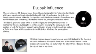 Digipak influence
When creating my CD disk and inner sleeve I looked at Lana Del Ray’s born to die CD disk
which was my original inspiration behind my CD disk . I love how on the disk even
though its quite simple, I like the cloudy effect and I liked that the title of the album was
included because It something I wanted to do and did, along with the artist name.
I decided to go with a faded white to black background for my CD as I wanted to
incorporate this idea but adapt it in certain ways by changing the background and
position of text. For the inner sleeve I wanted to stay simple by just including a picture
of Taylor and Chloe which compliments the CD disk as it follows the same colour
scheme.
I felt that this was a good choice because again it links back to the theme of
my music video and album and showcases to an audience what can be
expected, because they are featured on the album front I decided it would
be a great idea to use them.
 