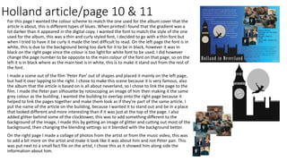 Holland article/page 10 & 11
For this page I wanted the colour scheme to match the one used for the album cover that the
article is about, this is different types of blues. When printed I found that the gradient was a
lot darker than it appeared in the digital copy. I wanted the font to match the style of the one
used for the album, this was a thin and curly styled font, I decided to go with a thin font but
when I tried to have it be curly it made the text difficult to read. On the left page the font is in
white, this is due to the background being too dark for it to be in black, however it was in
black on the right page since the colour is too light for white font to be used. I did however
change the page number to be opposite to the main colour of the font on that page, so on the
left it is in black where as the main text is in white, this is to make it stand out from the rest of
the font.
I made a scene out of the film ‘Peter Pan’ out of shapes and placed it mainly on the left page,
but had it over lapping to the right. I chose to make this scene because it is very famous, also
the album that the article is based on is all about neverland, so I chose to link the page to the
film. I made the Peter pan silhouette by rotoscoping an image of him then making it the same
grey colour as the building. I wanted the building to overlap onto the right page because it
helped to link the pages together and make them look as if they're part of the same article. I
put the name of the article on the building, because I wanted it to stand out and be in a place
that looked different and more interesting than if it was just at the top of the page. I also
added glitter behind some of the clocktower, this was to add something different to the
background of the image, I made this by getting an image of glitter and cutting out most of the
background, then changing the blending settings so it blended with the background better.
On the right page I made a collage of photos from the artist or from the music video, this was
to add a bit more on the artist and make it look like it was about him and not Peter pan. This
was put next to a small fact file on the artist, I chose this as it showed him along side the
information about him.
 