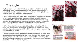 The style
My fanzine is in a very artistic style, I wanted to have it like this because it
meant that I would have more freedom on how I could lay it out or make it
look. Also because the topic of the fanzine is quite niche meaning that I could
be more artistic with the style of the whole thing.
I chose to not plan the style of the layout and articles so much because I wanted
to do it based upon the topics of each article. I chose to do this because I
wanted it to fit the styles of the artists that I wrote about instead of it being
only one specific way, I did this because it meant that I had more freedom to
make each page different and more artistic than if I had one set theme.
I styled the front and back cover so that it would be very artistic while also
being kind of minimalistic. It is minimal in the sense that there is little to no
actual writing on them, such as a title or blurb or anything, there is only writing
that is meant to be artistic.
On other articles I chose for them to look more realistic to how an actual article
would look, such as the Jonghyun article. This article does have parts of it that
are very artistic such as the smoke picture, however it has a similar layout to
what a real magazine would have. Like how there is lots of text that is laid out in
a way that it would be in a real magazine.
 